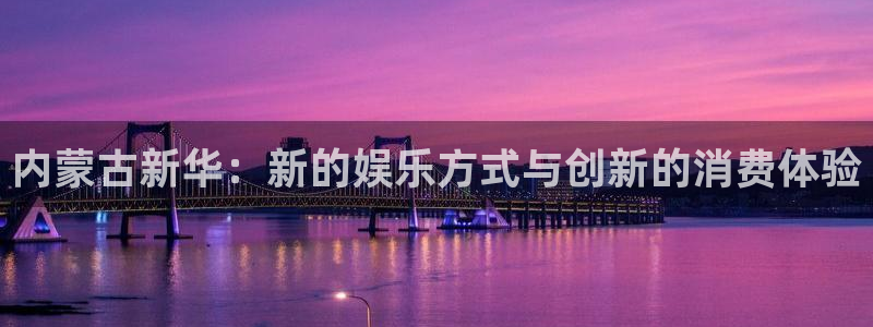 杏耀官网平台代理条件如何：内蒙古新华：新的娱乐方式与创新的消费体验