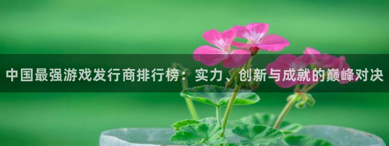 杏耀官网注册平台是什么意思：中国最强游戏发行商排行榜：实力、创新与成就的巅峰对决